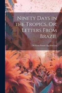 Cover image for Ninety Days in the Tropics, Or, Letters From Brazil