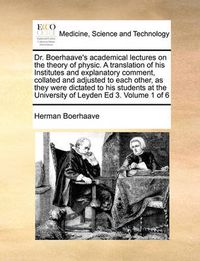 Cover image for Dr. Boerhaave's Academical Lectures on the Theory of Physic. a Translation of His Institutes and Explanatory Comment, Collated and Adjusted to Each Other, as They Were Dictated to His Students at the University of Leyden Ed 3. Volume 1 of 6
