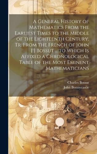 Cover image for A General History of Mathematics From the Earliest Times to the Middle of the Eighteenth Century. Tr. From the French of John [!] Bossut ... to Which Is Affixed a Chronological Table of the Most Eminent Mathematicians