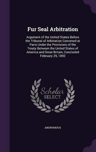 Cover image for Fur Seal Arbitration: Argument of the United States Before the Tribunal of Arbitration Convened at Paris Under the Provisions of the Treaty Between the United States of America and Great Britain, Concluded February 29, 1892