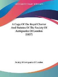 Cover image for A Copy Of The Royal Charter And Statutes Of The Society Of Antiquaries Of London (1837)