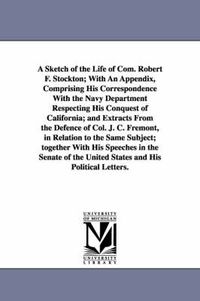 Cover image for A Sketch of the Life of Com. Robert F. Stockton; With An Appendix, Comprising His Correspondence With the Navy Department Respecting His Conquest of California; and Extracts From the Defence of Col. J. C. Fremont, in Relation to the Same Subject; together Wi