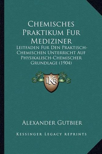 Chemisches Praktikum Fur Mediziner: Leitfaden Fur Den Praktisch-Chemischen Unterricht Auf Physikalisch-Chemischer Grundlage (1904)