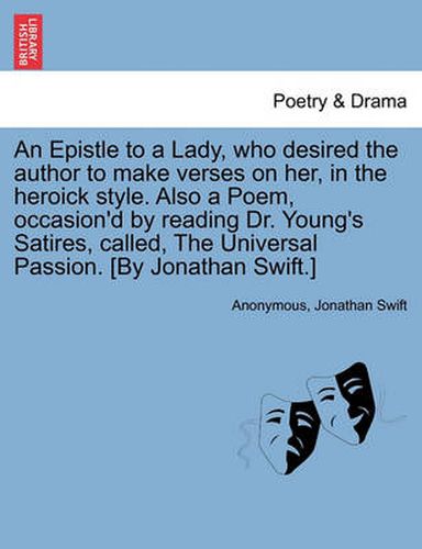 Cover image for An Epistle to a Lady, Who Desired the Author to Make Verses on Her, in the Heroick Style. Also a Poem, Occasion'd by Reading Dr. Young's Satires, Called, the Universal Passion. [by Jonathan Swift.]