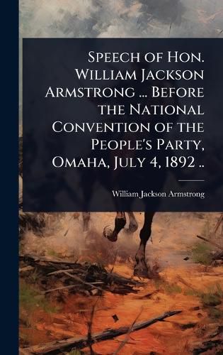 Cover image for Speech of Hon. William Jackson Armstrong ... Before the National Convention of the People's Party, Omaha, July 4, 1892 ..