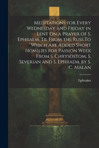 Meditations for Every Wednesday and Friday in Lent On a Prayer of S. Ephraem, Tr. From the Russ.To Which Are Added Short Homilies for Passion Week From S. Chrysostom, S. Severian and S. Ephraem. by S. C. Malan