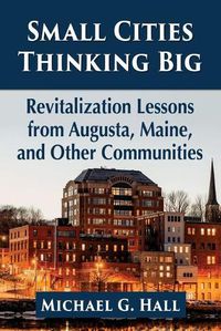 Cover image for Small Cities Thinking Big: Revitalization Lessons from Augusta, Maine, and Other Communities