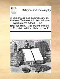 Cover image for A Paraphrase and Commentary on the New Testament. in Two Volumes. ... to Which Are Added ... the Examen MILLII. ... by Daniel Whitby, ... the Sixth Edition. Volume 1 of 2