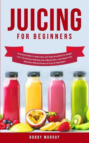 Juicing for Beginners: Exclusive Guide to Create Green and Tasty Smoothies for Weight Loss, Fat Burning, Detoxing, Anti-Inflammation, and Cleanse Your Body Now With the Power of Fruits and Vegetables