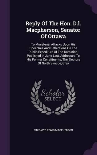 Cover image for Reply of the Hon. D.L. MacPherson, Senator of Ottawa: To Ministerial Attacks Upon His Speeches and Reflections on the Public Expediture of the Dominion, Published in June Last, Addressed to His Former Constituents, the Electors of North Simcoe, Grey