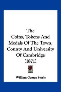 Cover image for The Coins, Tokens and Medals of the Town, County and University of Cambridge (1871)