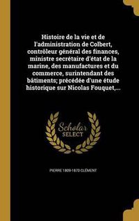 Cover image for Histoire de La Vie Et de L'Administration de Colbert, Controleur General Des Finances, Ministre Secretaire D'Etat de La Marine, Des Manufactures Et Du Commerce, Surintendant Des Batiments; Precedee D'Une Etude Historique Sur Nicolas Fouquet, ...