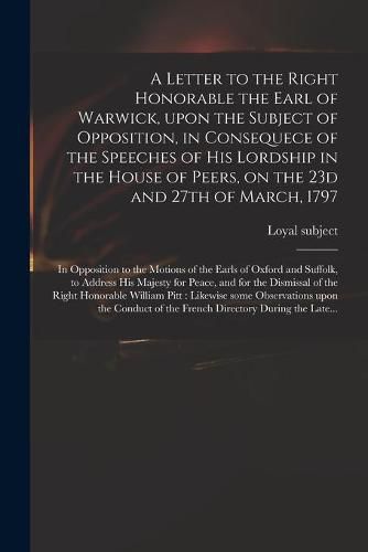 Cover image for A Letter to the Right Honorable the Earl of Warwick, Upon the Subject of Opposition, in Consequece of the Speeches of His Lordship in the House of Peers, on the 23d and 27th of March, 1797: in Opposition to the Motions of the Earls of Oxford And...