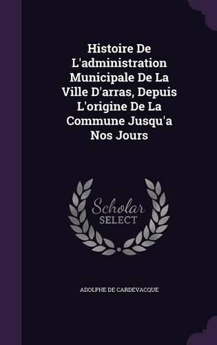 Histoire de L'Administration Municipale de La Ville D'Arras, Depuis L'Origine de La Commune Jusqu'a Nos Jours