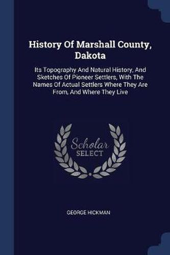 Cover image for History of Marshall County, Dakota: Its Topography and Natural History, and Sketches of Pioneer Settlers, with the Names of Actual Settlers Where They Are From, and Where They Live