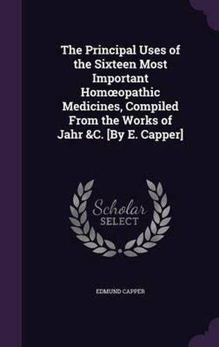 Cover image for The Principal Uses of the Sixteen Most Important Hom Opathic Medicines, Compiled from the Works of Jahr &C. [By E. Capper]