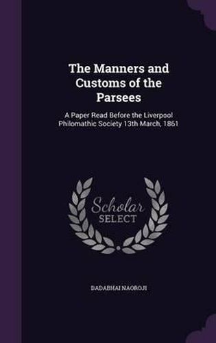 Cover image for The Manners and Customs of the Parsees: A Paper Read Before the Liverpool Philomathic Society 13th March, 1861