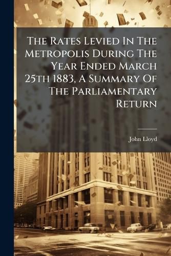 Cover image for The Rates Levied In The Metropolis During The Year Ended March 25th 1883, A Summary Of The Parliamentary Return