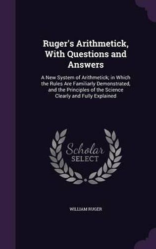 Cover image for Ruger's Arithmetick, with Questions and Answers: A New System of Arithmetick; In Which the Rules Are Familiarly Demonstrated, and the Principles of the Science Clearly and Fully Explained