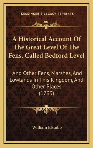 Cover image for A Historical Account of the Great Level of the Fens, Called Bedford Level: And Other Fens, Marshes, and Lowlands in This Kingdom, and Other Places (1793)