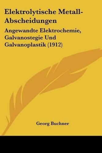 Elektrolytische Metall-Abscheidungen: Angewandte Elektrochemie, Galvanostegie Und Galvanoplastik (1912)