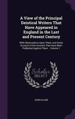 Cover image for A View of the Principal Deistical Writers That Have Appeared in England in the Last and Present Century: With Observations Upon Them, and Some Account of the Answers That Have Been Published Against Them .. Volume 1