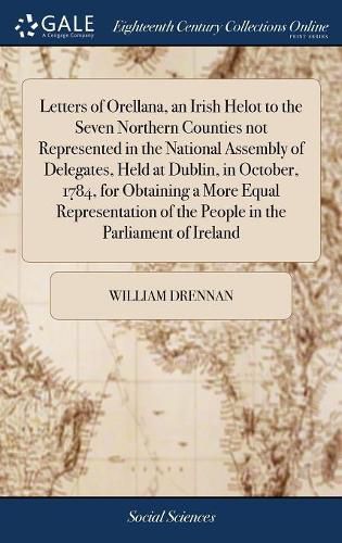 Letters of Orellana, an Irish Helot to the Seven Northern Counties not Represented in the National Assembly of Delegates, Held at Dublin, in October, 1784, for Obtaining a More Equal Representation of the People in the Parliament of Ireland