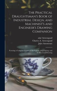 Cover image for The Practical Draughtsman's Book of Industrial Design, and Machinist's and Engineer's Drawing Companion: Forming a Complete Course of Mechanical, Engineering, and Architectural Drawing