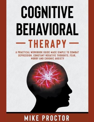 Cover image for Cognitive Behavioral Therapy A Practical Workbook Guide Made Simple To Combat Depression, Constant Negative Thoughts, Fear, Worry And Chronic Anxiety