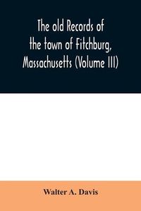 Cover image for The old records of the town of Fitchburg, Massachusetts (Volume III)