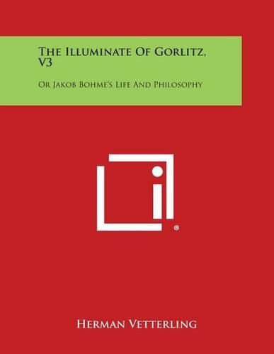 The Illuminate of Gorlitz, V3: Or Jakob Bohme's Life and Philosophy