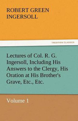 Cover image for Lectures of Col. R. G. Ingersoll, Including His Answers to the Clergy, His Oration at His Brother's Grave, Etc., Etc.