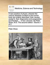 Cover image for A New Practice of Physic; Wherein the Various Diseases Incident to the Human Body Are Orderly Described, Their Causes Assign'd, Their Diagnostics and Prognostics Enumerated, ... in Two Volumes. by Peter Shaw, M.D. the Second Edition. Volume 1 of 2