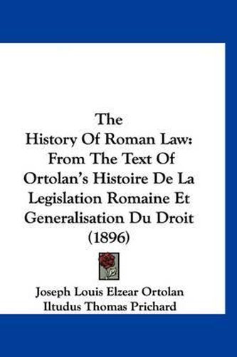 The History of Roman Law: From the Text of Ortolan's Histoire de La Legislation Romaine Et Generalisation Du Droit (1896)