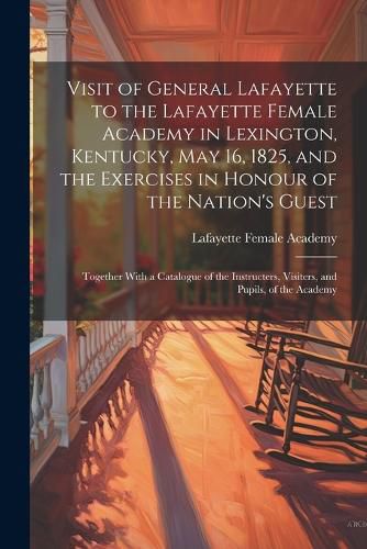 Cover image for Visit of General Lafayette to the Lafayette Female Academy in Lexington, Kentucky, May 16, 1825, and the Exercises in Honour of the Nation's Guest