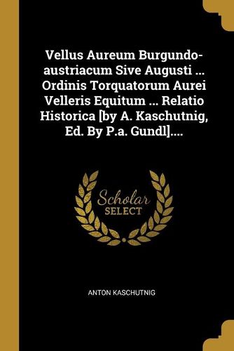 Cover image for Vellus Aureum Burgundo-austriacum Sive Augusti ... Ordinis Torquatorum Aurei Velleris Equitum ... Relatio Historica [by A. Kaschutnig, Ed. By P.a. Gundl]....