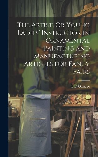 Cover image for The Artist, Or Young Ladies' Instructor in Ornamental Painting and Manufacturing Articles for Fancy Fairs
