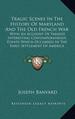 Tragic Scenes in the History of Maryland and the Old French War: With an Account of Various Interesting Contemporaneous Events Which Occurred in the Early Settlement of America