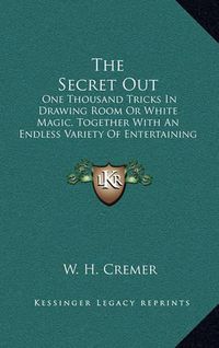 Cover image for The Secret Out: One Thousand Tricks in Drawing Room or White Magic, Together with an Endless Variety of Entertaining Experiments