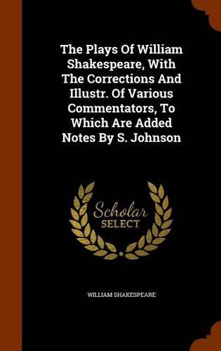 The Plays of William Shakespeare, with the Corrections and Illustr. of Various Commentators, to Which Are Added Notes by S. Johnson