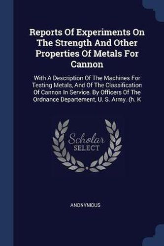 Reports of Experiments on the Strength and Other Properties of Metals for Cannon: With a Description of the Machines for Testing Metals, and of the Classification of Cannon in Service. by Officers of the Ordnance Departement, U. S. Army. (H. K