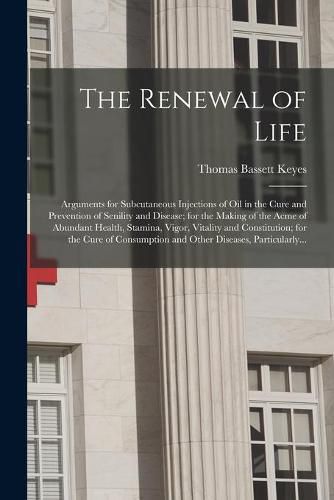 Cover image for The Renewal of Life; Arguments for Subcutaneous Injections of Oil in the Cure and Prevention of Senility and Disease; for the Making of the Acme of Abundant Health, Stamina, Vigor, Vitality and Constitution; for the Cure of Consumption and Other...