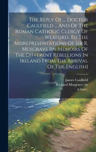 Cover image for The Reply Of ... Doctor Caulfield ... And Of The Roman Catholic Clergy Of Wexford, To The Misrepresentations Of Sir R. Musgrave [in Memoirs Of The Different Rebellions In Ireland From The Arrival Of The English]