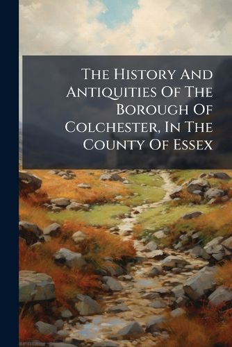 Cover image for The History And Antiquities Of The Borough Of Colchester, In The County Of Essex