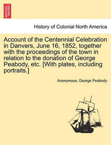 Cover image for Account of the Centennial Celebration in Danvers, June 16, 1852, Together with the Proceedings of the Town in Relation to the Donation of George Peabody, Etc. [With Plates, Including Portraits.]