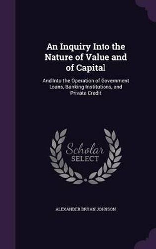 Cover image for An Inquiry Into the Nature of Value and of Capital: And Into the Operation of Government Loans, Banking Institutions, and Private Credit