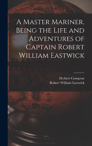 Cover image for A Master Mariner. Being the Life and Adventures of Captain Robert William Eastwick