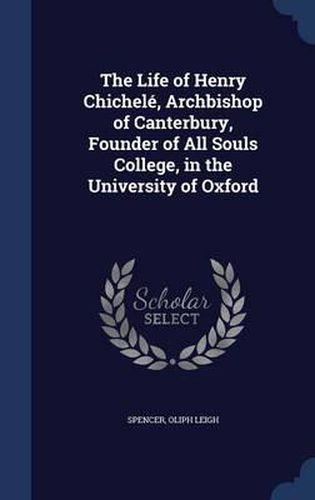 The Life of Henry Chichele, Archbishop of Canterbury, Founder of All Souls College, in the University of Oxford