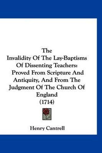 The Invalidity of the Lay-Baptisms of Dissenting Teachers: Proved from Scripture and Antiquity, and from the Judgment of the Church of England (1714)