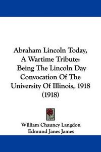 Cover image for Abraham Lincoln Today, a Wartime Tribute: Being the Lincoln Day Convocation of the University of Illinois, 1918 (1918)